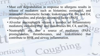 • Mast cell degranulation in response to allergens results in
release of mediators such as histamine; eosinophil, and
neutrophil chemotactic factors; leukotrienes C4, D4, and E4;
prostaglandins; and platelet-activating factor (PAF).
• Alveolar macrophages release a number of inflammatory
mediators, including PAF and leukotrienes B4, C4, and D4.
• Neutrophils are also a source of mediators (PAFs,
prostaglandins, thromboxanes, and leukotrienes) that
contribute to BHR and airway inflammation.
@ Dr. Prasad B. Chinchole
 