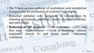 • The 5-lipoxygenase pathway of arachidonic acid metabolism
is responsible for production of cysteinyl leukotrienes.
• Bronchial epithelial cells participate in inflammation by
releasing eicosanoids, peptidases, matrix proteins, cytokines,
and nitric oxide.
• Reduction in AW diameter →↑AW resistance →↓FEV and
flow rates →hyperinflation →↑work of breathing →altered
respiratory muscle Fx and elastic recoil →abnormal
ventilation
@ Dr. Prasad B. Chinchole
 