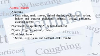 Asthma Triggers
• Allergens
• Dust mites, mold spores, animal dander, cockroaches, pollen,
indoor and outdoor pollutants, irritants (smoke, perfumes,
cleaning agents)
• Pharmacologic agents (NSAIDs, beta-blockers)
• Physical triggers (exercise, cold air)
• Physiologic factors
• Stress, GERD, viral and bacterial URTI, rhinitis
@ Dr. Prasad B. Chinchole
 