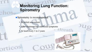 Monitoring Lung Function:
Spirometry
Spirometry is recommended:
• At initial assessment
• After treatment has stabilized symptoms
• At least every 1 to 2 years
@ Dr. Prasad B. Chinchole
 