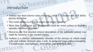 Introduction
• Asthma has been known since antiquity, yet it is a disease that still defies
precise definition.
• The word asthma is of Greek origin and means “panting.”
• More than 2,000 years ago, Hippocrates used the word asthma to describe
episodic shortness of breath;
• However, the first detailed clinical description of the asthmatic patient was
made by Aretaeus in the second century
• Asthma is a chronic inflammatory disorder of the airways in which many
cells and cellular elements play a role: in particular mast cells, eosinophils,
T-lymphocytes, macrophages, neutrophils, and epithelial cells.
@ Dr. Prasad B. Chinchole
 