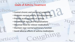 Goals of Asthma Treatment
• Control chronic and nocturnal symptoms
• Maintain normal activity, including exercise
• Prevent acute episodes of asthma
• Minimize ER visits and hospitalizations
• Minimize need for reliever medications
• Maintain near-normal pulmonary function
• Avoid adverse effects of asthma medications
@ Dr. Prasad B. Chinchole
 