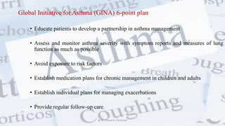 Global Initiative for Asthma (GINA) 6-point plan
• Educate patients to develop a partnership in asthma management
• Assess and monitor asthma severity with symptom reports and measures of lung
function as much as possible
• Avoid exposure to risk factors
• Establish medication plans for chronic management in children and adults
• Establish individual plans for managing exacerbations
• Provide regular follow-up care
@ Dr. Prasad B. Chinchole
 