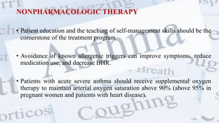 NONPHARMACOLOGIC THERAPY
• Patient education and the teaching of self-management skills should be the
cornerstone of the treatment program
• Avoidance of known allergenic triggers can improve symptoms, reduce
medication use, and decrease BHR.
• Patients with acute severe asthma should receive supplemental oxygen
therapy to maintain arterial oxygen saturation above 90% (above 95% in
pregnant women and patients with heart disease).
@ Dr. Prasad B. Chinchole
 