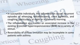 • In susceptible individuals, this inflammation causes recurrent
episodes of wheezing, breathlessness, chest tightness, and
coughing, particularly at night or in the early morning.
• The inflammation also causes an associated increase in the
existing bronchial hyperresponsiveness (BHR) to a variety of
stimuli.
• Reversibility of airflow limitation may be incomplete in some
patients with asthma.
@ Dr. Prasad B. Chinchole
 