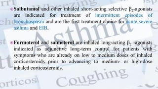 Salbutamol and other inhaled short-acting selective β2-agonists
are indicated for treatment of intermittent episodes of
bronchospasm and are the first treatment choice for acute severe
asthma and EIB.
Formoterol and salmeterol are inhaled long-acting β2 -agonists
indicated as adjunctive long-term control for patients with
symptoms who are already on low to medium doses of inhaled
corticosteroids prior to advancing to medium- or high-dose
inhaled corticosteroids.
@ Dr. Prasad B. Chinchole
 