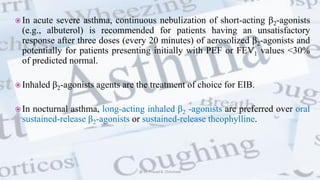  In acute severe asthma, continuous nebulization of short-acting β2-agonists
(e.g., albuterol) is recommended for patients having an unsatisfactory
response after three doses (every 20 minutes) of aerosolized β2-agonists and
potentially for patients presenting initially with PEF or FEV1 values <30%
of predicted normal.
 Inhaled β2-agonists agents are the treatment of choice for EIB.
 In nocturnal asthma, long-acting inhaled β2 -agonists are preferred over oral
sustained-release β2-agonists or sustained-release theophylline.
@ Dr. Prasad B. Chinchole
 