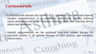 Corticosteroids
• Corticosteroids increase the number of β2 -adrenergic receptors and improve
receptor responsiveness to β2 adrenergic stimulation, thereby reducing
mucus production and hyper secretion, reducing BHR, and reducing airway
edema and exudation.
• Inhaled corticosteroids are the preferred long-term control therapy for
persistent asthma in all patients because of their potency and consistent
effectiveness.
@ Dr. Prasad B. Chinchole
 