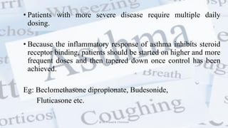 • Patients with more severe disease require multiple daily
dosing.
• Because the inflammatory response of asthma inhibits steroid
receptor binding, patients should be started on higher and more
frequent doses and then tapered down once control has been
achieved.
Eg: Beclomethasone dipropionate, Budesonide,
Fluticasone etc.
@ Dr. Prasad B. Chinchole
 