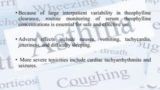 • Because of large interpatient variability in theophylline
clearance, routine monitoring of serum theophylline
concentrations is essential for safe and effective use.
• Adverse effects include nausea, vomiting, tachycardia,
jitteriness, and difficulty sleeping.
• More severe toxicities include cardiac tachyarrhythmias and
seizures.
@ Dr. Prasad B. Chinchole
 