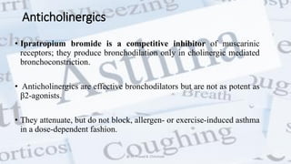 Anticholinergics
• Ipratropium bromide is a competitive inhibitor of muscarinic
receptors; they produce bronchodilation only in cholinergic mediated
bronchoconstriction.
• Anticholinergics are effective bronchodilators but are not as potent as
β2-agonists.
• They attenuate, but do not block, allergen- or exercise-induced asthma
in a dose-dependent fashion.
@ Dr. Prasad B. Chinchole
 