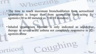 • The time to reach maximum bronchodilation from aerosolized
ipratropium is longer than from aerosolized short-acting β2-
agonists (30 to 60 minutes vs. 5 to 10 minutes).
• Inhaled ipratropium bromide is only indicated as adjunctive
therapy in severe acute asthma not completely responsive to β2-
agonists alone
@ Dr. Prasad B. Chinchole
 