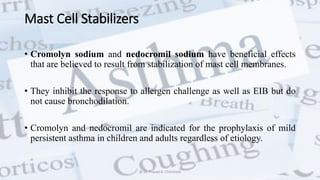 Mast Cell Stabilizers
• Cromolyn sodium and nedocromil sodium have beneficial effects
that are believed to result from stabilization of mast cell membranes.
• They inhibit the response to allergen challenge as well as EIB but do
not cause bronchodilation.
• Cromolyn and nedocromil are indicated for the prophylaxis of mild
persistent asthma in children and adults regardless of etiology.
@ Dr. Prasad B. Chinchole
 