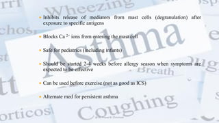  Inhibits release of mediators from mast cells (degranulation) after
exposure to specific antigens
 Blocks Ca 2+ ions from entering the mast cell
 Safe for pediatrics (including infants)
 Should be started 2-4 weeks before allergy season when symptoms are
expected to be effective
 Can be used before exercise (not as good as ICS)
 Alternate med for persistent asthma
@ Dr. Prasad B. Chinchole
 