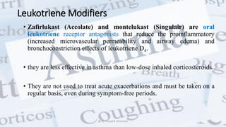 Leukotriene Modifiers
• Zafirlukast (Accolate) and montelukast (Singulair) are oral
leukotriene receptor antagonists that reduce the proinflammatory
(increased microvascular permeability and airway edema) and
bronchoconstriction effects of leukotriene D4.
• they are less effective in asthma than low-dose inhaled corticosteroids.
• They are not used to treat acute exacerbations and must be taken on a
regular basis, even during symptom-free periods.
@ Dr. Prasad B. Chinchole
 