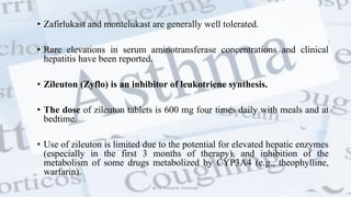• Zafirlukast and montelukast are generally well tolerated.
• Rare elevations in serum aminotransferase concentrations and clinical
hepatitis have been reported.
• Zileuton (Zyflo) is an inhibitor of leukotriene synthesis.
• The dose of zileuton tablets is 600 mg four times daily with meals and at
bedtime.
• Use of zileuton is limited due to the potential for elevated hepatic enzymes
(especially in the first 3 months of therapy), and inhibition of the
metabolism of some drugs metabolized by CYP3A4 (e.g., theophylline,
warfarin).
@ Dr. Prasad B. Chinchole
 
