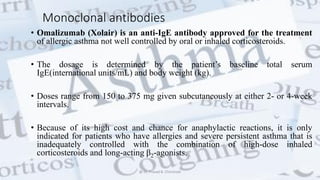 Monoclonal antibodies
• Omalizumab (Xolair) is an anti-IgE antibody approved for the treatment
of allergic asthma not well controlled by oral or inhaled corticosteroids.
• The dosage is determined by the patient’s baseline total serum
IgE(international units/mL) and body weight (kg).
• Doses range from 150 to 375 mg given subcutaneously at either 2- or 4-week
intervals.
• Because of its high cost and chance for anaphylactic reactions, it is only
indicated for patients who have allergies and severe persistent asthma that is
inadequately controlled with the combination of high-dose inhaled
corticosteroids and long-acting β2-agonists.
@ Dr. Prasad B. Chinchole
 