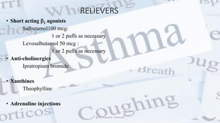 RELIEVERS
• Short acting 2 agonists
Salbutamol100 mcg:
1 or 2 puffs as necessary
Levosalbutamol 50 mcg :
1 or 2 puffs as necessary
• Anti-cholinergics
Ipratropium bromide
• Xanthines
Theophylline
• Adrenaline injections
@ Dr. Prasad B. Chinchole
 