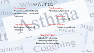 PREVENTERS
Corticosteroids Anti-leukotrienes
Prednisolone, Betamethasone Montelukast,Zafirlukast
Beclomethasone, Budesonide
Fluticasone Xanthines
Theophylline SR
Long acting 2 agonists Mast cell stabilisers
Bambuterol, Salmeterol Sodium cromoglycate
Formoterol
COMBINATIONS
Salmeterol/Fluticasone
Formoterol/Budesonide/
Salbutamol/Beclomethasone
@ Dr. Prasad B. Chinchole
 