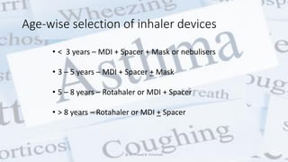 Age-wise selection of inhaler devices
• < 3 years – MDI + Spacer + Mask or nebulisers
• 3 – 5 years – MDI + Spacer + Mask
• 5 – 8 years – Rotahaler or MDI + Spacer
• > 8 years – Rotahaler or MDI + Spacer
@ Dr. Prasad B. Chinchole
 