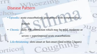Disease Pattern
• Episodic: acute exacerbations interspersed with symptom-free
periods
• Chronic : daily AW obstruction which may be mild, moderate or
severe ± superimposed acute exacerbations
• Life-threatening: slow-onset or fast-onset (fatal within 2 hours)
@ Dr. Prasad B. Chinchole
 