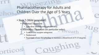 Pharmacotherapy for Adults and
Children Over the Age of 5 Years
• Step 2 (Mild persistent)
• Preferred Treatment
• Low-dose inhaled corticosteroid daily
• Alternative Treatment (no particular order)
• Leukotriene receptor antagonist
• Nedocromil
• Sustained release theophylline to maintain a blood level of 5-15 mcg/mL
@ Dr. Prasad B. Chinchole
 