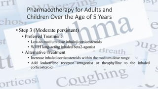 Pharmacotherapy for Adults and
Children Over the Age of 5 Years
• Step 3 (Moderate persistent)
• Preferred Treatment
• Low-to-medium dose inhaled corticosteroids
• WITH long-acting inhaled beta2-agonist
• Alternative Treatment
• Increase inhaled corticosteroids within the medium dose range
• Add leukotriene receptor antagonist or theophylline to the inhaled
corticosteroid
@ Dr. Prasad B. Chinchole
 