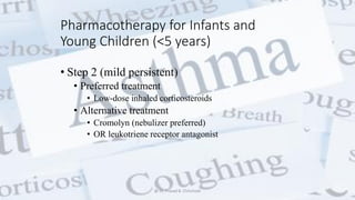 Pharmacotherapy for Infants and
Young Children (<5 years)
• Step 2 (mild persistent)
• Preferred treatment
• Low-dose inhaled corticosteroids
• Alternative treatment
• Cromolyn (nebulizer preferred)
• OR leukotriene receptor antagonist
@ Dr. Prasad B. Chinchole
 