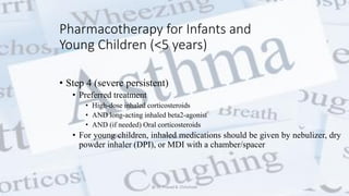 Pharmacotherapy for Infants and
Young Children (<5 years)
• Step 4 (severe persistent)
• Preferred treatment
• High-dose inhaled corticosteroids
• AND long-acting inhaled beta2-agonist
• AND (if needed) Oral corticosteroids
• For young children, inhaled medications should be given by nebulizer, dry
powder inhaler (DPI), or MDI with a chamber/spacer
@ Dr. Prasad B. Chinchole
 
