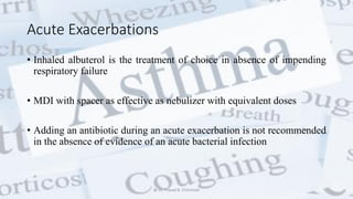 Acute Exacerbations
• Inhaled albuterol is the treatment of choice in absence of impending
respiratory failure
• MDI with spacer as effective as nebulizer with equivalent doses
• Adding an antibiotic during an acute exacerbation is not recommended
in the absence of evidence of an acute bacterial infection
@ Dr. Prasad B. Chinchole
 
