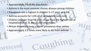 • Approximately 7% of the population.
• Asthma is the most common chronic disease among children.
• Prevalence rate is highest in children 5–17 years at 9.6%.
• Asthma accounts for 1.6% of all ambulatory care visits.
• Children younger than 15 years of age have the highest rate of
hospitalization at 31 per 10,000 population.
• African Americans have a higher prevalence than whites.
• Approximately 2.5 times more likely to die from asthma
@ Dr. Prasad B. Chinchole
 