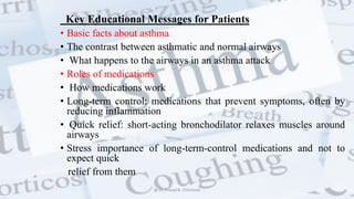 Key Educational Messages for Patients
• Basic facts about asthma
• The contrast between asthmatic and normal airways
• What happens to the airways in an asthma attack
• Roles of medications
• How medications work
• Long-term control: medications that prevent symptoms, often by
reducing inflammation
• Quick relief: short-acting bronchodilator relaxes muscles around
airways
• Stress importance of long-term-control medications and not to
expect quick
relief from them
@ Dr. Prasad B. Chinchole
 