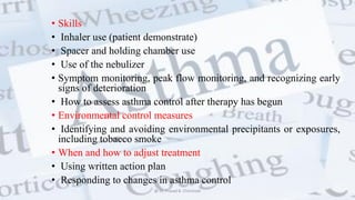 • Skills
• Inhaler use (patient demonstrate)
• Spacer and holding chamber use
• Use of the nebulizer
• Symptom monitoring, peak flow monitoring, and recognizing early
signs of deterioration
• How to assess asthma control after therapy has begun
• Environmental control measures
• Identifying and avoiding environmental precipitants or exposures,
including tobacco smoke
• When and how to adjust treatment
• Using written action plan
• Responding to changes in asthma control
@ Dr. Prasad B. Chinchole
 