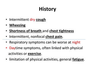 History
• Intermittent dry cough
• Wheezing
• Shortness of breath and chest tightness
• Intermittent, nonfocal chest pain.
• Respiratory symptoms can be worse at night
• Daytime symptoms, often linked with physical
activities or exercise.
• limitation of physical activities, general fatigue.
 