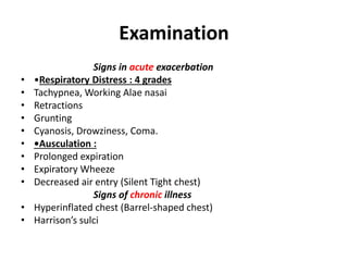 Examination
Signs in acute exacerbation
• •Respiratory Distress : 4 grades
• Tachypnea, Working Alae nasai
• Retractions
• Grunting
• Cyanosis, Drowziness, Coma.
• •Ausculation :
• Prolonged expiration
• Expiratory Wheeze
• Decreased air entry (Silent Tight chest)
Signs of chronic illness
• Hyperinflated chest (Barrel-shaped chest)
• Harrison’s sulci
 