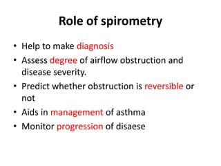 Role of spirometry
• Help to make diagnosis
• Assess degree of airflow obstruction and
disease severity.
• Predict whether obstruction is reversible or
not
• Aids in management of asthma
• Monitor progression of disaese
 
