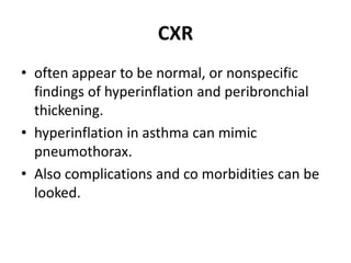 CXR
• often appear to be normal, or nonspecific
findings of hyperinflation and peribronchial
thickening.
• hyperinflation in asthma can mimic
pneumothorax.
• Also complications and co morbidities can be
looked.
 