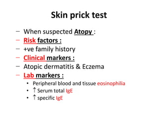 Skin prick test
− When suspected Atopy :
− Risk factors :
− +ve family history
− Clinical markers :
− Atopic dermatitis & Eczema
− Lab markers :
• Peripheral blood and tissue eosinophilia
•  Serum total IgE
•  specific IgE
 