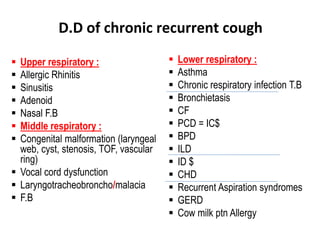  Lower respiratory :
 Asthma
 Chronic respiratory infection T.B
 Bronchietasis
 CF
 PCD = IC$
 BPD
 ILD
 ID $
 CHD
 Recurrent Aspiration syndromes
 GERD
 Cow milk ptn Allergy
 Upper respiratory :
 Allergic Rhinitis
 Sinusitis
 Adenoid
 Nasal F.B
 Middle respiratory :
 Congenital malformation (laryngeal
web, cyst, stenosis, TOF, vascular
ring)
 Vocal cord dysfunction
 Laryngotracheobroncho/malacia
 F.B
D.D of chronic recurrent cough
 