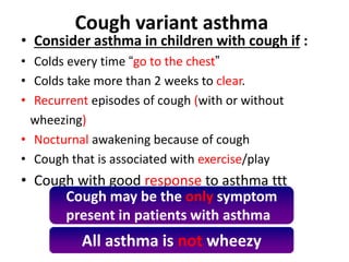 Cough variant asthma
• Consider asthma in children with cough if :
• Colds every time “go to the chest”
• Colds take more than 2 weeks to clear.
• Recurrent episodes of cough (with or without
wheezing)
• Nocturnal awakening because of cough
• Cough that is associated with exercise/play
• Cough with good response to asthma ttt
All asthma is not wheezy
Cough may be the only symptom
present in patients with asthma
 