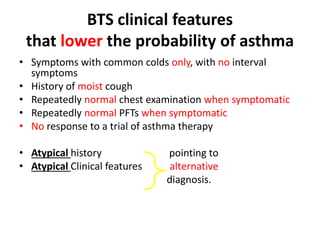 BTS clinical features
that lower the probability of asthma
• Symptoms with common colds only, with no interval
symptoms
• History of moist cough
• Repeatedly normal chest examination when symptomatic
• Repeatedly normal PFTs when symptomatic
• No response to a trial of asthma therapy
• Atypical history pointing to
• Atypical Clinical features alternative
diagnosis.
 