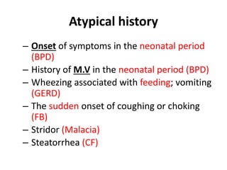 Atypical history
– Onset of symptoms in the neonatal period
(BPD)
– History of M.V in the neonatal period (BPD)
– Wheezing associated with feeding; vomiting
(GERD)
– The sudden onset of coughing or choking
(FB)
– Stridor (Malacia)
– Steatorrhea (CF)
 