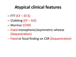 Atypical clinical features
– FTT (CF – ID $)
– Clubbing (CF – ILD)
– Murmur (CHD)
– Fixed monophonic/asymmetric wheeze
(Sequestration)
– Fixed or focal finding on CXR (Sequestration)
 