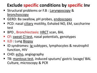 Exclude specific conditions by specific Inv
 Structural problems or F.B : Laryngoscopy &
bronchoscopy
 GERD: Ba swallow, pH probes, endoscopes
 PCD: nasal ciliary motility, Exhaled NO, EM, saccharine
test
 BPD , Bronchiectasis: HRCT scan, BAL
 CF: sweat Cl test, nasal potentials, genotypes
 ILD : Lung Biopsy
 ID syndromes: Ig subtypes, lymphocytes & neutrophil
function, HIV
 CHD: echo, angiography
 TB: mantoux test, induced sputum/ gastric lavage/ BAL
Culture, microscopy & PCR
 