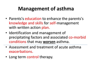 Management of asthma
• Parents's education to enhance the parents's
knowledge and skills for self-management
with written action plan.
• Identification and management of
precipitating factors and associated co-morbid
conditions that may worsen asthma.
• Assessment and treatment of acute asthma
exacerbations.
• Long term control therapy.
 