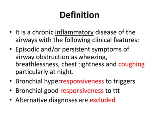 Definition
• It is a chronic inflammatory disease of the
airways with the following clinical features:
• Episodic and/or persistent symptoms of
airway obstruction as wheezing,
breathlessness, chest tightness and coughing
particularly at night.
• Bronchial hyperresponsiveness to triggers
• Bronchial good responsiveness to ttt
• Alternative diagnoses are excluded
 