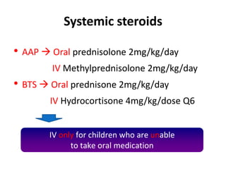 Systemic steroids
• AAP  Oral prednisolone 2mg/kg/day
IV Methylprednisolone 2mg/kg/day
• BTS  Oral prednisone 2mg/kg/day
IV Hydrocortisone 4mg/kg/dose Q6
IV only for children who are unable
to take oral medication
 