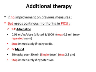 Additional therapy
• if no improvement on previous measures :
• But needs continous monitoring in PICU :
 S.C Adrenaline
• 0.01 ml/kg/dose (diluted 1/1000 ) (max 0.3 ml) (may
repeated again)
• Stop immediately if tachycardia.
 IV Mgso4
• 50mg/kg over 30 min (Single dose ) (max 2.5 gm)
• Stop immediately if hypotension.
 