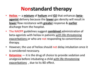 Nonstandard therapy
• Heliox — a mixture of helium and O2 that enhances beta-
agonist delivery because the lower gas density will result in
lower flow resistance with greater response & earlier
discharge from the hospital.
• The NAEPP guidelines suggest combined administration of
beta-agonists with heliox in patients with life-threatening
exacerbations or who are not responding to conventional
therapy.
• However, the use of heliox should not delay intubation once it
is considered necessary.
• Ketamine — it is the drug of choice to provide sedation and
analgesia before intubating a child with life-threatening
exacerbations , due to its BD effect.
 