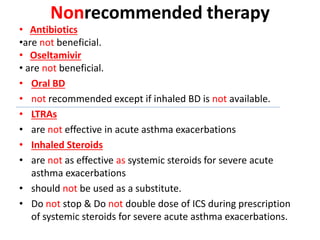 Nonrecommended therapy
• Antibiotics
•are not beneficial.
• Oseltamivir
• are not beneficial.
• Oral BD
• not recommended except if inhaled BD is not available.
• LTRAs
• are not effective in acute asthma exacerbations
• Inhaled Steroids
• are not as effective as systemic steroids for severe acute
asthma exacerbations
• should not be used as a substitute.
• Do not stop & Do not double dose of ICS during prescription
of systemic steroids for severe acute asthma exacerbations.
 